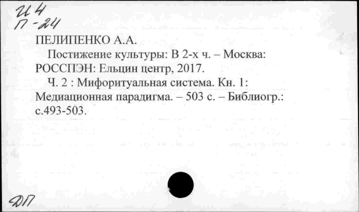 ﻿/7
ПЕЛИПЕНКО А.А.
Постижение культуры: В 2-х ч. - Москва: РОССПЭН: Ельцин центр, 2017.
Ч. 2 : Мифоритуальная система. Кн. 1:
Медиационная парадигма. - 503 с. - Библиогр.: с.493-503.